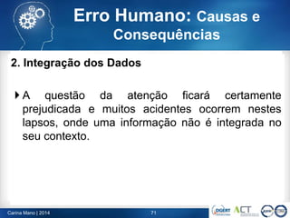 71Carina Mano | 2014
Erro Humano: Causas e
Consequências
2. Integração dos Dados
 A questão da atenção ficará certamente
prejudicada e muitos acidentes ocorrem nestes
lapsos, onde uma informação não é integrada no
seu contexto.
 