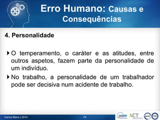 4. Personalidade
 O temperamento, o caráter e as atitudes, entre
outros aspetos, fazem parte da personalidade de
um indivíduo.
 No trabalho, a personalidade de um trabalhador
pode ser decisiva num acidente de trabalho.
74Carina Mano | 2014
Erro Humano: Causas e
Consequências
 