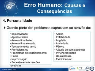 4. Personalidade
 Grande parte dos problemas expressam-se através de:
75
• Impulsividade
• Agressividade
• Auto-estima baixa
• Auto-estima elevada
• Temperamento tenso
• Perfecionismo
• Problemas de relacionamento
• Fobia
• Improvisação
• Subestimar informações
recebidas
• Apatia
• Irritabilidade
• Angústia
• Ansiedade
• Pânico
• Atitude de complacência
• Invulnerabilidade
• Desinteresse
• Exibicionismo
Carina Mano | 2014
Erro Humano: Causas e
Consequências
 