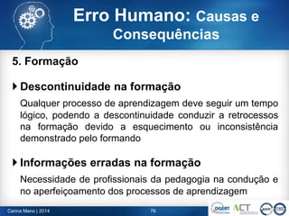 5. Formação
 Descontinuidade na formação
Qualquer processo de aprendizagem deve seguir um tempo
lógico, podendo a descontinuidade conduzir a retrocessos
na formação devido a esquecimento ou inconsistência
demonstrado pelo formando
 Informações erradas na formação
Necessidade de profissionais da pedagogia na condução e
no aperfeiçoamento dos processos de aprendizagem
76Carina Mano | 2014
Erro Humano: Causas e
Consequências
 