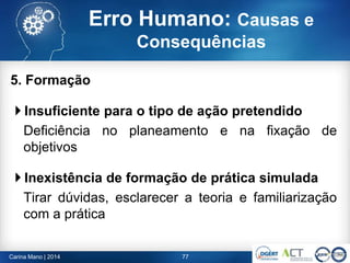 5. Formação
 Insuficiente para o tipo de ação pretendido
Deficiência no planeamento e na fixação de
objetivos
 Inexistência de formação de prática simulada
Tirar dúvidas, esclarecer a teoria e familiarização
com a prática
77Carina Mano | 2014
Erro Humano: Causas e
Consequências
 