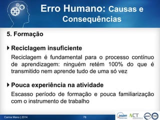 5. Formação
 Reciclagem insuficiente
Reciclagem é fundamental para o processo contínuo
de aprendizagem: ninguém retém 100% do que é
transmitido nem aprende tudo de uma só vez
 Pouca experiência na atividade
Escasso período de formação e pouca familiarização
com o instrumento de trabalho
78Carina Mano | 2014
Erro Humano: Causas e
Consequências
 