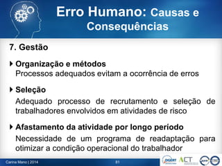 7. Gestão
 Organização e métodos
Processos adequados evitam a ocorrência de erros
 Seleção
Adequado processo de recrutamento e seleção de
trabalhadores envolvidos em atividades de risco
 Afastamento da atividade por longo período
Necessidade de um programa de readaptação para
otimizar a condição operacional do trabalhador
81Carina Mano | 2014
Erro Humano: Causas e
Consequências
 