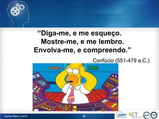 “Diga-me, e me esqueço.
Mostre-me, e me lembro.
Envolva-me, e compreendo.”
Confúcio (551-479 a.C.)
86Carina Mano | 2014
 