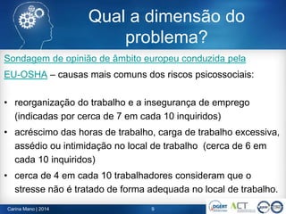 Qual a dimensão do
problema?
Sondagem de opinião de âmbito europeu conduzida pela
EU-OSHA – causas mais comuns dos riscos psicossociais:
• reorganização do trabalho e a insegurança de emprego
(indicadas por cerca de 7 em cada 10 inquiridos)
• acréscimo das horas de trabalho, carga de trabalho excessiva,
assédio ou intimidação no local de trabalho (cerca de 6 em
cada 10 inquiridos)
• cerca de 4 em cada 10 trabalhadores consideram que o
stresse não é tratado de forma adequada no local de trabalho.
Carina Mano | 2014 9
 