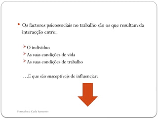 Formadora: Carla Sarmento
 Os factores psicossociais no trabalho são os que resultam da
interacção entre:
O individuo
As suas condições de vida
As suas condições de trabalho
…E que são susceptíveis de influenciar:
 