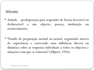 Formadora: Carla Sarmento
Atitudes
 Atitude - predisposição para responder de forma favorável ou
desfavorável a um objecto, pessoa, instituição ou
acontecimento;
 “Estado de preparação mental ou neural, organizado através
da experiência e exercendo uma influência directa ou
dinâmica sobre as respostas individuais a todos os objectos e
situações com que se relaciona” (Allport, 1954).
 
