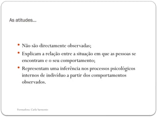 Formadora: Carla Sarmento
As atitudes…
 Não são directamente observadas;
 Explicam a relação entre a situação em que as pessoas se
encontram e o seu comportamento;
 Representam uma inferência nos processos psicológicos
internos de indivíduo a partir dos comportamentos
observados.
 