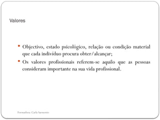 Formadora: Carla Sarmento
Valores
 Objectivo, estado psicológico, relação ou condição material
que cada indivíduo procura obter/alcançar;
 Os valores profissionais referem-se aquilo que as pessoas
consideram importante na sua vida profissional.
 