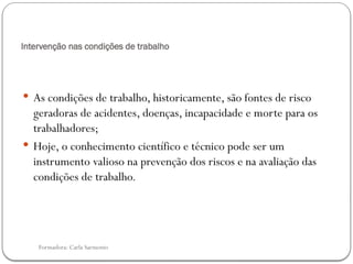 Formadora: Carla Sarmento
Intervenção nas condições de trabalho
 As condições de trabalho, historicamente, são fontes de risco
geradoras de acidentes, doenças, incapacidade e morte para os
trabalhadores;
 Hoje, o conhecimento científico e técnico pode ser um
instrumento valioso na prevenção dos riscos e na avaliação das
condições de trabalho.
 
