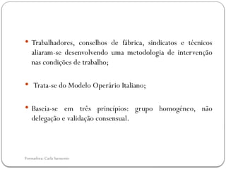 Formadora: Carla Sarmento
 Trabalhadores, conselhos de fábrica, sindicatos e técnicos
aliaram-se desenvolvendo uma metodologia de intervenção
nas condições de trabalho;
 Trata-se do Modelo Operário Italiano;
 Baseia-se em três princípios: grupo homogéneo, não
delegação e validação consensual.
 