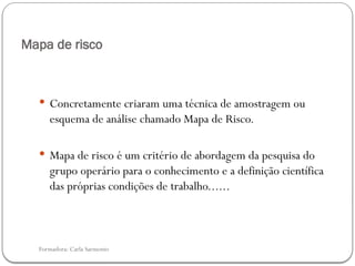 Formadora: Carla Sarmento
Mapa de risco
 Concretamente criaram uma técnica de amostragem ou
esquema de análise chamado Mapa de Risco.
 Mapa de risco é um critério de abordagem da pesquisa do
grupo operário para o conhecimento e a definição científica
das próprias condições de trabalho......
 
