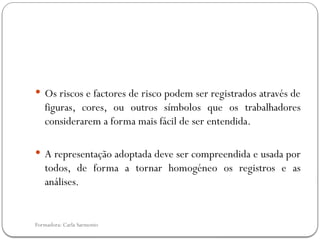 Formadora: Carla Sarmento
 Os riscos e factores de risco podem ser registrados através de
figuras, cores, ou outros símbolos que os trabalhadores
considerarem a forma mais fácil de ser entendida.
 A representação adoptada deve ser compreendida e usada por
todos, de forma a tornar homogéneo os registros e as
análises.
 