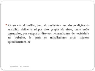Formadora: Carla Sarmento
 O processo de análise, tanto do ambiente como das condições de
trabalho, define e adopta oito grupos de risco, onde estão
agrupados, por categoria, diversos determinantes de nocividade
no trabalho, às quais os trabalhadores estão sujeitos
quotidianamente;
 