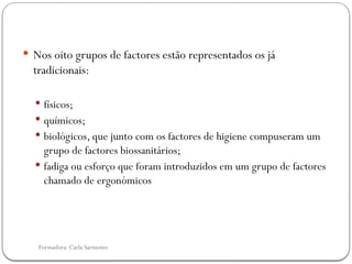 Formadora: Carla Sarmento
 Nos oito grupos de factores estão representados os já
tradicionais:
 físicos;
 químicos;
 biológicos, que junto com os factores de higiene compuseram um
grupo de factores biossanitários;
 fadiga ou esforço que foram introduzidos em um grupo de factores
chamado de ergonómicos
 