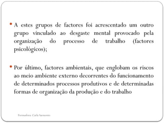 Formadora: Carla Sarmento
 A estes grupos de factores foi acrescentado um outro
grupo vinculado ao desgaste mental provocado pela
organização do processo de trabalho (factores
psicológicos);
 Por último, factores ambientais, que englobam os riscos
ao meio ambiente externo decorrentes do funcionamento
de determinados processos produtivos e de determinadas
formas de organização da produção e do trabalho
 