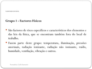 Formadora: Carla Sarmento
CLASSIFICAÇÃO DOS RISCOS
Grupo 1 - Factores Físicos
 São factores de risco específicos e característicos dos elementos e
das leis da física, que se encontram também fora do local de
trabalho.
 Fazem parte deste grupo: temperatura, iluminação, pressões
anormais, radiação ionizante, radiação não ionizante, ruído,
humidade, ventilação, vibração e outros.
 