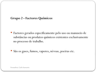 Formadora: Carla Sarmento
Grupo 2 - Factores Químicos
 Factores gerados especificamente pelo uso ou manuseio de
substâncias ou produtos químicos existentes exclusivamente
no processo de trabalho.
 São os gases, fumos, vapores, névoas, poeiras etc.
 