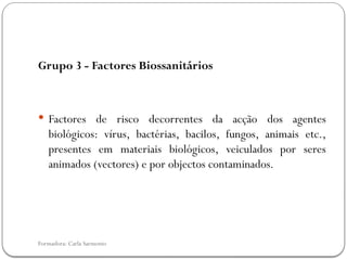 Formadora: Carla Sarmento
Grupo 3 - Factores Biossanitários
 Factores de risco decorrentes da acção dos agentes
biológicos: vírus, bactérias, bacilos, fungos, animais etc.,
presentes em materiais biológicos, veiculados por seres
animados (vectores) e por objectos contaminados.
 