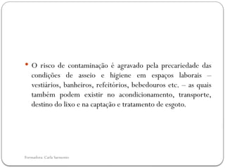 Formadora: Carla Sarmento
 O risco de contaminação é agravado pela precariedade das
condições de asseio e higiene em espaços laborais –
vestiários, banheiros, refeitórios, bebedouros etc. – as quais
também podem existir no acondicionamento, transporte,
destino do lixo e na captação e tratamento de esgoto.
 