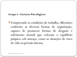 Formadora: Carla Sarmento
Grupo 4 - Factores Psicológicos
 Compreende as condições de trabalho, diferentes
conforme as diversas formas de organização,
capazes de promover formas de desgaste e
sofrimento mental que colocam o equilíbrio
psíquico sob ameaça, como as situações de risco
de vida ou pressão intensa.
 