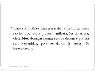 Formadora: Carla Sarmento
 Essas condições criam um trabalho psiquicamente
nocivo que leva a graves manifestações de stress,
distúrbios, doenças mentais e que devem e podem
ser prevenidas, pois os danos às vezes são
irreversíveis.
 
