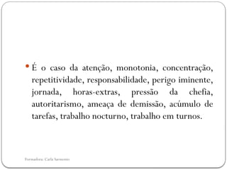 Formadora: Carla Sarmento
 É o caso da atenção, monotonia, concentração,
repetitividade, responsabilidade, perigo iminente,
jornada, horas-extras, pressão da chefia,
autoritarismo, ameaça de demissão, acúmulo de
tarefas, trabalho nocturno, trabalho em turnos.
 
