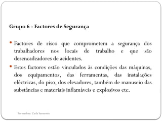 Formadora: Carla Sarmento
Grupo 6 - Factores de Segurança
 Factores de risco que comprometem a segurança dos
trabalhadores nos locais de trabalho e que são
desencadeadores de acidentes.
 Estes factores estão vinculados às condições das máquinas,
dos equipamentos, das ferramentas, das instalações
eléctricas, do piso, dos elevadores, também de manuseio das
substâncias e materiais inflamáveis e explosivos etc.
 