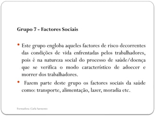 Formadora: Carla Sarmento
Grupo 7 - Factores Sociais
 Este grupo engloba aqueles factores de risco decorrentes
das condições de vida enfrentadas pelos trabalhadores,
pois é na natureza social do processo de saúde/doença
que se verifica o modo característico de adoecer e
morrer dos trabalhadores.
 Fazem parte deste grupo os factores sociais da saúde
como: transporte, alimentação, lazer, moradia etc.
 