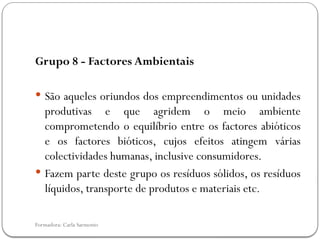 Formadora: Carla Sarmento
Grupo 8 - Factores Ambientais
 São aqueles oriundos dos empreendimentos ou unidades
produtivas e que agridem o meio ambiente
comprometendo o equilíbrio entre os factores abióticos
e os factores bióticos, cujos efeitos atingem várias
colectividades humanas, inclusive consumidores.
 Fazem parte deste grupo os resíduos sólidos, os resíduos
líquidos, transporte de produtos e materiais etc.
 