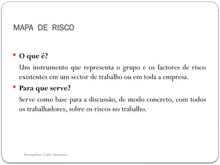 Formadora: Carla Sarmento
MAPA DE RISCO
 O que é?
Um instrumento que representa o grupo e os factores de risco
existentes em um sector de trabalho ou em toda a empresa.
 Para que serve?
Serve como base para a discussão, de modo concreto, com todos
os trabalhadores, sobre os riscos no trabalho.
 