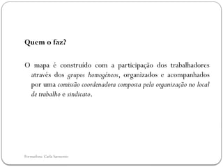 Formadora: Carla Sarmento
Quem o faz?
O mapa é construído com a participação dos trabalhadores
através dos grupos homogéneos, organizados e acompanhados
por uma comissão coordenadora composta pela organização no local
de trabalho e sindicato.
 