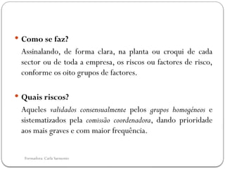 Formadora: Carla Sarmento
 Como se faz?
Assinalando, de forma clara, na planta ou croqui de cada
sector ou de toda a empresa, os riscos ou factores de risco,
conforme os oito grupos de factores.
 Quais riscos?
Aqueles validados consensualmente pelos grupos homogéneos e
sistematizados pela comissão coordenadora, dando prioridade
aos mais graves e com maior frequência.
 