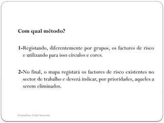 Formadora: Carla Sarmento
Com qual método?
1-Registando, diferentemente por grupos, os factores de risco
e utilizando para isso círculos e cores.
2-No final, o mapa registará os factores de risco existentes no
sector de trabalho e deverá indicar, por prioridades, aqueles a
serem eliminados.
 