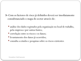 Formadora: Carla Sarmento
3- Com os factores de risco já definidos deverá ser imediatamente
consubstanciado o mapa do sector através de:
 análise dos dados registados pela organização no local de trabalho,
pela empresa e por outras fontes;
 correlação entre os riscos e os danos;
 levantamento dos danos já ocorridos;
 consulta a estudos e pesquisas sobre os riscos existentes
 