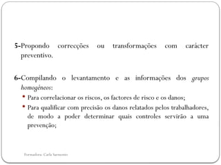 Formadora: Carla Sarmento
5-Propondo correcções ou transformações com carácter
preventivo.
6-Compilando o levantamento e as informações dos grupos
homogéneos:
 Para correlacionar os riscos, os factores de risco e os danos;
 Para qualificar com precisão os danos relatados pelos trabalhadores,
de modo a poder determinar quais controles servirão a uma
prevenção;
 