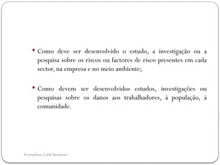Formadora: Carla Sarmento
 Como deve ser desenvolvido o estudo, a investigação ou a
pesquisa sobre os riscos ou factores de risco presentes em cada
sector, na empresa e no meio ambiente;
 Como devem ser desenvolvidos estudos, investigações ou
pesquisas sobre os danos aos trabalhadores, à população, à
comunidade.
 