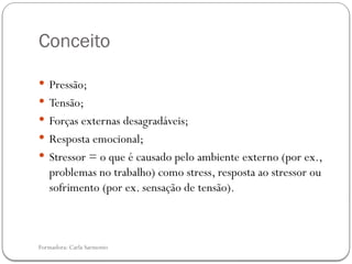 Formadora: Carla Sarmento
Conceito
 Pressão;
 Tensão;
 Forças externas desagradáveis;
 Resposta emocional;
 Stressor = o que é causado pelo ambiente externo (por ex.,
problemas no trabalho) como stress, resposta ao stressor ou
sofrimento (por ex. sensação de tensão).
 