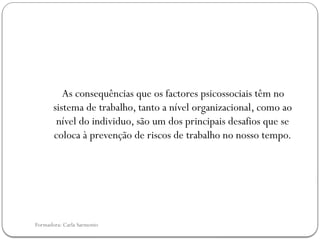Formadora: Carla Sarmento
As consequências que os factores psicossociais têm no
sistema de trabalho, tanto a nível organizacional, como ao
nível do individuo, são um dos principais desafios que se
coloca à prevenção de riscos de trabalho no nosso tempo.
 