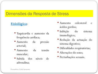 Formadora: Carla Sarmento
Dimensões da Resposta de Stress
Fisiológica:
 Taquicardia e aumento da
frequência cardíaca;
 Aumento da pressão
arterial;
 Aumento da tensão
muscular;
 Subida dos níveis de
adrenalina;
 Aumento colesterol e
ácidos gordos;
 Inibição do sistema
imunológico;
 Redução da actuação do
sistema digestivo;
 Dificuldades respiratórias;
 Alterações do sono;
 Perturbações sexuais.
 