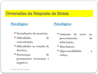Formadora: Carla Sarmento
Psicológica:
 Perturbações da memória;
 Dificuldades de
concentração;
 Dificuldades na tomada de
decisões;
 Potenciação de
pensamentos irracionais e
negativos.
Psicológica:
 Aumento de erros no
processamento da
informação;
 Mau-humor;
 Hipersensibilidade à
critica.
Dimensões da Resposta de Stress
 