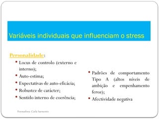 Formadora: Carla Sarmento
Variáveis individuais que influenciam o stress
Personalidade:
 Locus de controlo (externo e
interno);
 Auto-estima;
 Expectativas de auto-eficácia;
 Robustez de carácter;
 Sentido interno de coerência;
 Padrões de comportamento
Tipo A (altos níveis de
ambição e empenhamento
feroz);
 Afectividade negativa
 