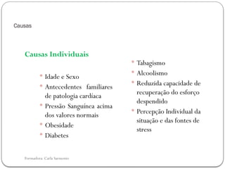 Formadora: Carla Sarmento
Causas
Causas Individuais
 Idade e Sexo
 Antecedentes familiares
de patologia cardíaca
 Pressão Sanguínea acima
dos valores normais
 Obesidade
 Diabetes
 Tabagismo
 Alcoolismo
 Reduzida capacidade de
recuperação do esforço
despendido
 Percepção Individual da
situação e das fontes de
stress
 