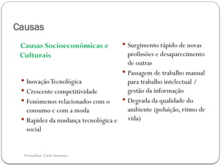 Formadora: Carla Sarmento
Causas
Causas Socioeconómicas e
Culturais
 InovaçãoTecnológica
 Crescente competitividade
 Fenómenos relacionados com o
consumo e com a moda
 Rapidez da mudança tecnológica e
social
 Surgimento rápido de novas
profissões e desaparecimento
de outras
 Passagem de trabalho manual
para trabalho intelectual /
gestão da informação
 Degrada da qualidade do
ambiente (poluição, ritmo de
vida)
 