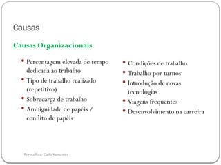 Formadora: Carla Sarmento
Causas
Causas Organizacionais
 Percentagem elevada de tempo
dedicada ao trabalho
 Tipo de trabalho realizado
(repetitivo)
 Sobrecarga de trabalho
 Ambiguidade de papéis /
conflito de papéis
 Condições de trabalho
 Trabalho por turnos
 Introdução de novas
tecnologias
 Viagens frequentes
 Desenvolvimento na carreira
 