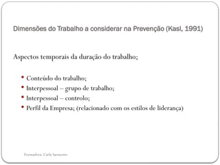Formadora: Carla Sarmento
Dimensões do Trabalho a considerar na Prevenção (Kasl, 1991)
Aspectos temporais da duração do trabalho;
 Conteúdo do trabalho;
 Interpessoal – grupo de trabalho;
 Interpessoal – controlo;
 Perfil da Empresa; (relacionado com os estilos de liderança)
 