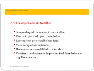 Formadora: Carla Sarmento
Medidas de Combate ao Stress
Nível da organização do trabalho:
 Tempo adequado de realização do trabalho;
 Descrição precisa do posto de trabalho;
 Recompensas pelo trabalho bem feito;
 Viabilizar queixas e opiniões;
 Harmonizar responsabilidade e autoridade;
 Valorizar o conhecimento do produto final do trabalho e o
orgulho no mesmo;
 