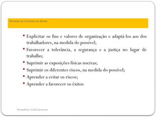 Formadora: Carla Sarmento
 Explicitar os fins e valores de organização e adaptá-los aos dos
trabalhadores, na medida do possível;
 Favorecer a tolerância, a segurança e a justiça no lugar de
trabalho;
 Suprimir as exposições físicas nocivas;
 Suprimir os diferentes riscos, na medida do possível;
 Aprender a evitar os riscos;
 Aprender a favorecer os êxitos
Medidas de Combate ao Stress
 