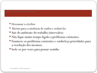 Formadora: Carla Sarmento
 Descansar o cérebro
 Alertar para a existência de ruídos e reduzi-los
 Sair do ambiente do trabalho (intervalos)
 Não fique muito tempo ligado a problemas existentes
 Enumere os problemas existentes e estabeleça prioridades para
a resolução dos mesmos.
 Isole-se por vezes para pensar sozinho
Medidas de redução de stress (Albrech)
 