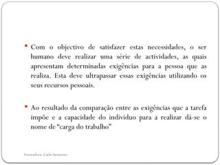 Formadora: Carla Sarmento
 Com o objectivo de satisfazer estas necessidades, o ser
humano deve realizar uma série de actividades, as quais
apresentam determinadas exigências para a pessoa que as
realiza. Esta deve ultrapassar essas exigências utilizando os
seus recursos pessoais.
 Ao resultado da comparação entre as exigências que a tarefa
impõe e a capacidade do individuo para a realizar dá-se o
nome de “carga do trabalho”
 